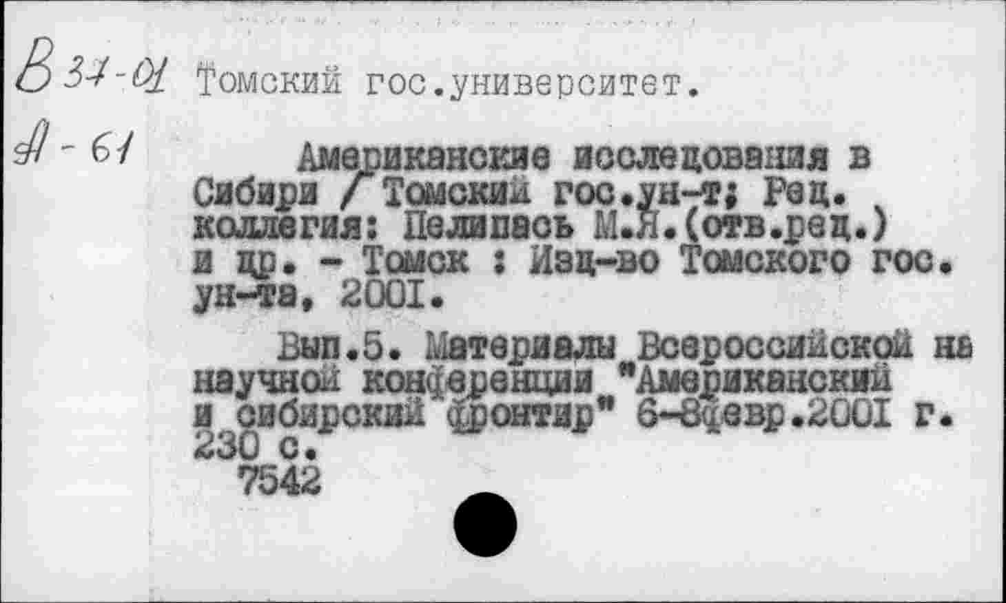 ﻿Томский гос.университет.
Американские исследования в Сибири /Томский гос.ун-т; Рец. ч коллегия: Делилась М.Я.(отв.ред.) и др. - Томск : Изц-во Томского гос. ун-та, 2001.
Вып.5. Материалы Всероссийской на научной конференции "Американский ^сибирский фронтир" 6-8^евр.2001 г.
7542	_